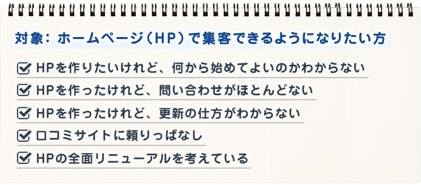 ＨＰを作りたいけれど、何から始めてよいのかわからない ＨＰを作ったけれど、問い合わせがほとんどない ＨＰを作ったけれど、更新の仕方がわからない 口コミサイトに頼りっぱなし ＨＰの全面リニューアルを考えている